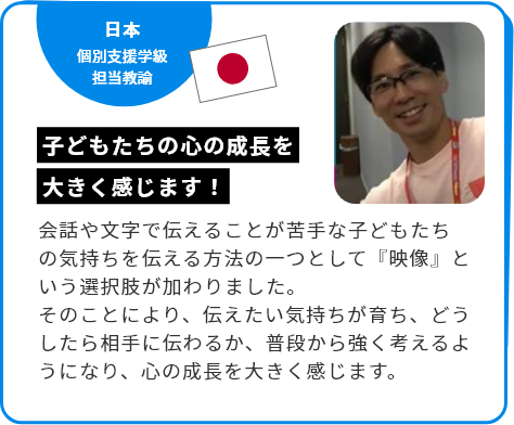 日本 個別支援学級担当教諭 子どもたちの心の成長を大きく感じます！ 会話や文字で伝えることが苦手な子どもたちの気持ちを伝える方法の一つとして『映像』という選択肢が加わりました。そのことにより、伝えたい気持ちが育ち、どうしたら相手に伝わるか、普段から強く考えるようになり、心の成長を大きく感じます。