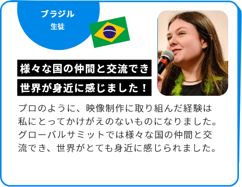ブラジル 生徒 様々な国の仲間と交流でき世界が身近に感じました！ プロのように、映像制作に取り組んだ経験は私にとってかけがえのないものになりました。グローバルサミットでは様々な国の仲間と交流でき、世界がとても身近に感じられました。