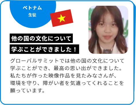 ベトナム 生徒 他の国の文化について学ぶことができました！ グローバルサミットでは他の国の文化について学ぶことができ、最高の思い出ができました。私たちが作った映像作品を見たみなさんが、環境を守り、障がい者を気遣ってくれることを願っています。