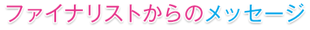 ファイナリストからのメッセージ