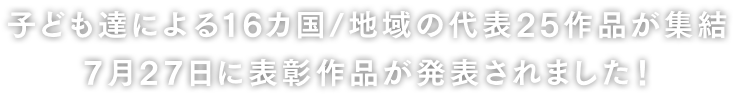 子ども達による16カ国/地域の代表25作品が集結 7月27日に表彰作品が発表されました！