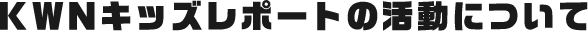 KWNキッズレポートの活動について