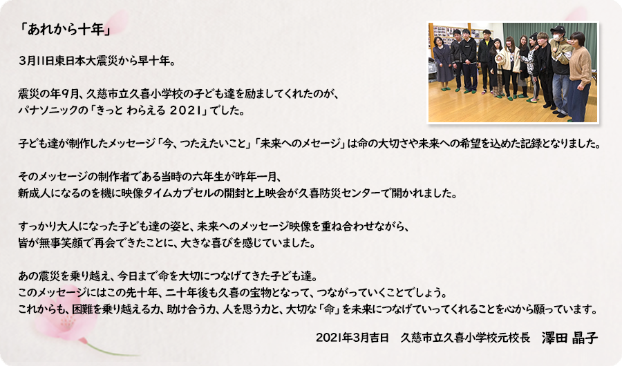 「あれから十年」　　 ３月11日東日本大震災から早十年。  震災の年９月、久慈市立久喜小学校の子ども達を励ましてくれたのが、パナソニックの「きっと わらえる ２０２１」でした。　　　　　  子ども達が制作したメッセージ「今、つたえたいこと」「未来へのメセージ」は命の大切さや未来への希望を込めた記録となりました。 そのメッセージの制作者である当時の六年生が昨年一月、新成人になるのを機に映像タイムカプセルの開封と上映会が久喜防災センターで開かれました。 すっかり大人になった子ども達の姿と、未来へのメッセージ映像を重ね合わせながら、皆が無事笑顔で再会できたことに、大きな喜びを感じていました。 　 あの震災を乗り越え、今日まで命を大切につなげてきた子ども達。 このメッセージにはこの先十年、二十年後も久喜の宝物となって、つながっていくことでしょう。 これからも、困難を乗り越える力、助け合う力、人を思う力と、大切な「命」を未来につなげていってくれることを心から願っています。  2021年3月吉日 久慈市立久喜小学校元校長 澤田晶子