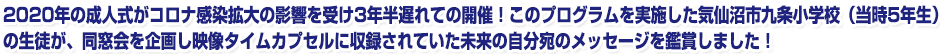 2020年の成人式がコロナ感染拡大の影響を受け3年半遅れての開催!このプログラムを実施した気仙沼市九条小学校(当時5年生)の生徒が、同窓会を企画し映像タイムカプセルに収録されていた未来の自分宛のメッセージを鑑賞しました!