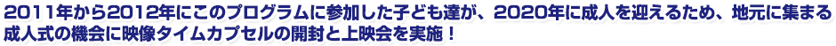 2011年から2012年にこのプログラムに参加した子ども達が、2020年に成人を迎えるため、地元に集まる成人式の機会に映像タイムカプセルの開封と上映会を4会場で実施!