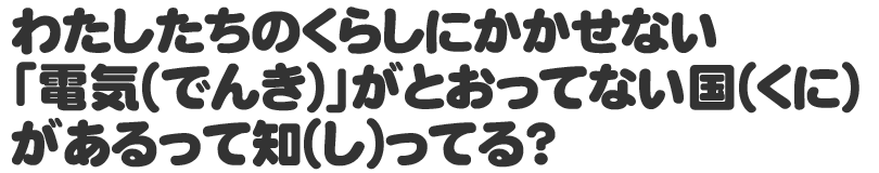 わたしたちのくらしにかかせない「電気(でんき)」がとおってない国(くに)があるって知(し)ってる？
