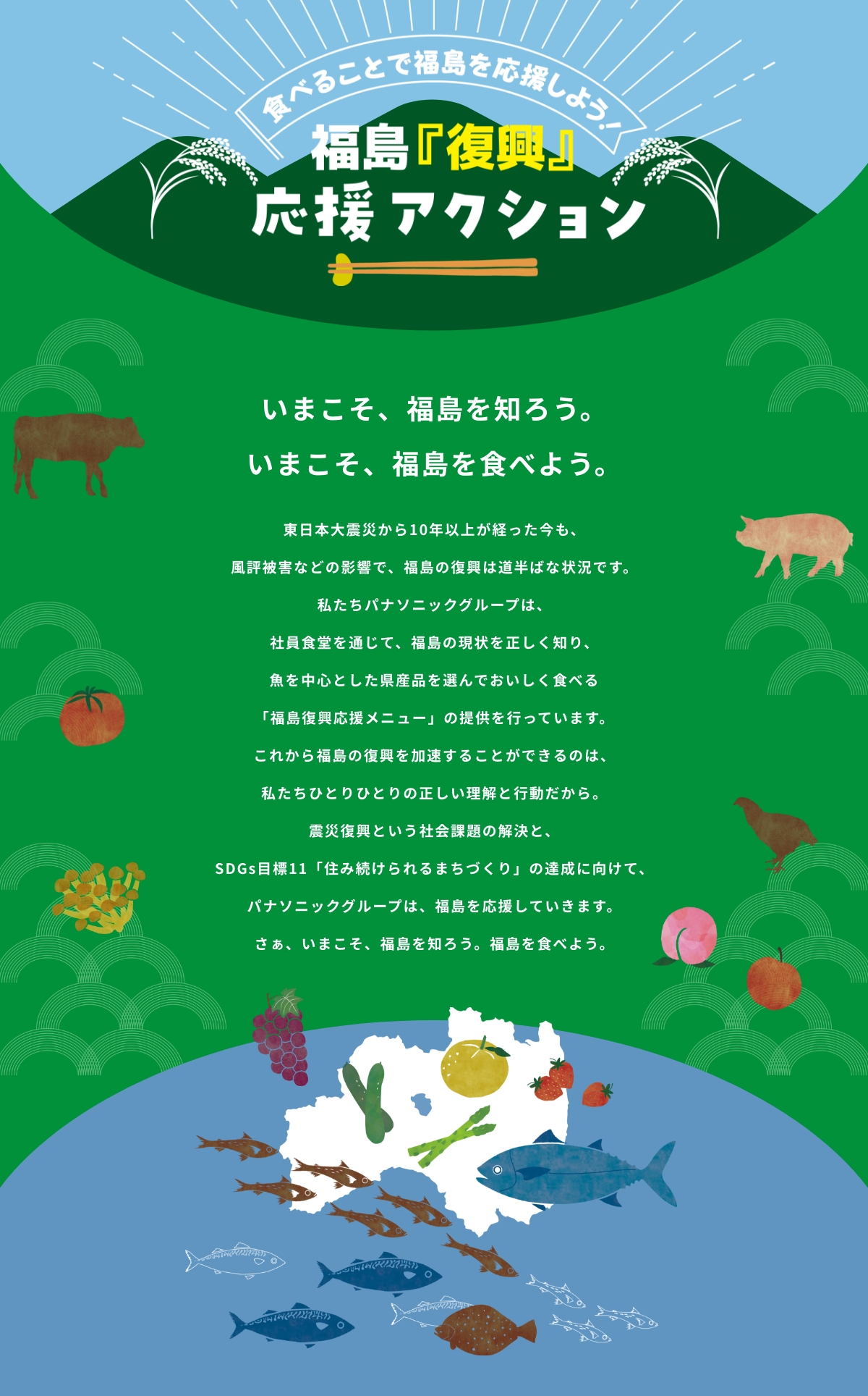 いまこそ、福島を知ろう。いまこそ、福島を食べよう。東日本大震災から10年以上が経った今も、風評被害などの影響で、福島の復興は道半ばな状況です。私たちパナソニックグループは、社員食堂を通じて、福島の現状を正しく知り、魚を中心とした県産品を選んでおいしく食べる「福島復興応援メニュー」の提供を行っています。これから福島の復興を加速することができるのは、私たちひとりひとりの正しい理解と行動だから。震災復興という社会課題の解決と、SDGs目標11「住み続けられるまちづくり」の達成に向けて、パナソニックグループは、福島を応援していきます。さぁ、いまこそ、福島を知ろう。福島を食べよう。