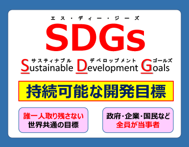 SDGｓエスディージーズ　サスティナブルデベロップメントゴールズ　持続可能な開発目標　誰一人取り残さない　世界共通の目標　政府・企業・国民など　全員が当事者　