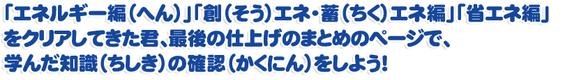 「エネルギー編（へん）」「創（そう）エネ・蓄（ちく）エネ編」「省エネ編」をクリアしてきた君、最後の仕上げのまとめのページで、学んだ知識（ちしき）の確認（かくにん）をしよう！