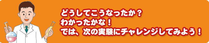 どうしてこうなったか?わかったかな?では、次の実験にチャレンジしてみよう!