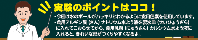 実験のポイントはココ！　実験の前に必ず石けんで手をよく洗いましょう。 使用する道具や材料は消毒してから使いましょう。 口に入れる場合は、必ず食品用のアルギン酸ナトリウムと乳酸カルシウムを使用してください。室温で放置しておくと、カビが発生することもあります。実験が終わったら、早めに処分してください。