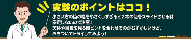 実験のポイントはココ! 小さい方の筒の幅を小さくしすぎると2本の筒をスライドさせる時安定しないので注意! 景色を見る時ピントを合わせるのがむずかしいけど、おちついてトライしてみよう!