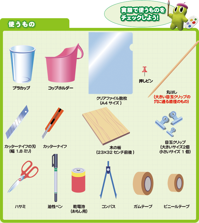 実験で使うものをチェックしよう! 使うもの プラカップ コップホルダー クリアファイル数枚(A4サイズ) 押しピン 丸はし(大きい目玉クリップの穴に通る直径のもの) カッターナイフの刃(幅1.8ミリ) カッターナイフ 木の板(23×32センチ前後) ビニールテープ ガムテープ ハサミ 油性ペン 目玉クリップ(大きいサイズ2個 小さいサイズ1個) おもしにする乾電池など