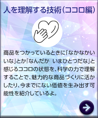 人を理解する技術（ココロ編）　家の中で「ここではラクに使える」とか「この作業は疲れる」と感じる時のカラダの状態を、科学の力で理解し商品開発に活用。誰もが使いやすい商品の設計や、介護の現場で活躍する商品を紹介しているよ。