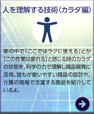 人を理解する技術（カラダ編）　家の中で「ここではラクに使える」とか「この作業は疲れる」と感じる時のカラダの状態を、科学の力で理解し商品開発に活用。誰もが使いやすい商品の設計や、介護の現場で活躍する商品を紹介しているよ。