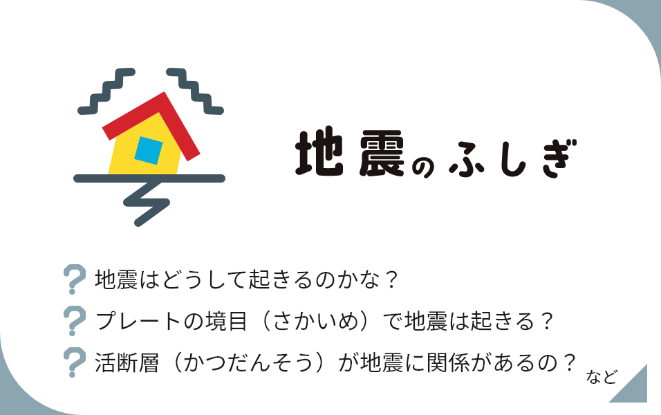 地震のふしぎ 地震はどうして起きるのかな？ プレートの境目（さかいめ）で地震は起きる？ 活断層（かつだんそう）が地震に関係があるの？ など
