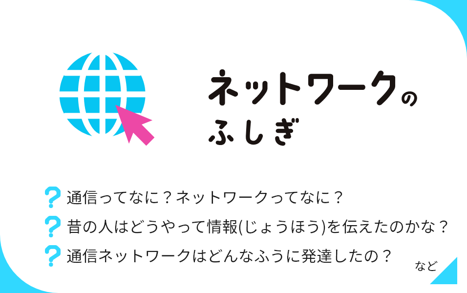 ネットワークのふしぎ 通信ってなに？ネットワークってなに？ 昔の人はどうやって情報(じょうほう)を伝えたのかな？ 通信ネットワークはどんなふうに発達したの？ など