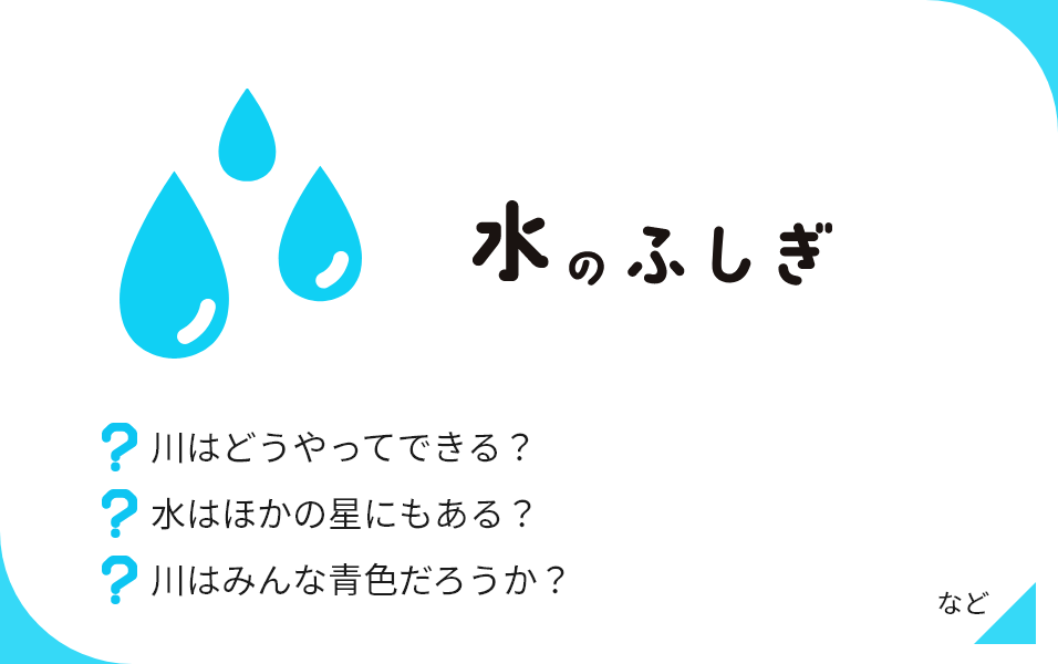 水のふしぎ 川はどうやってできる？ 水はほかの星にもある？ 川はみんな青色だろうか？ など