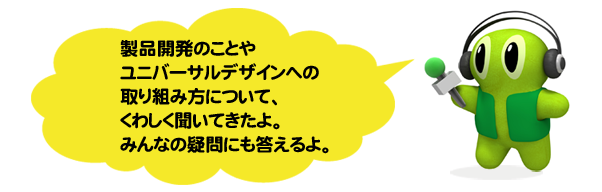 製品開発のことやユニバーサルデザインへ の取り組み方について、 くわしく聞いてきたよ。 みんなの疑問にも答えるよ。
