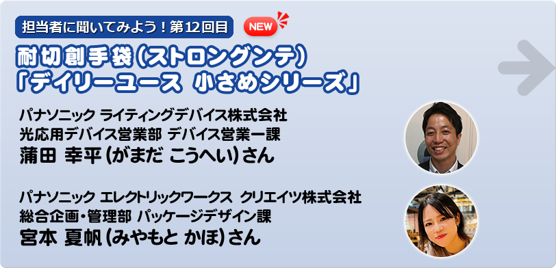 担当者に聞いてみよう！第12回目   耐切創手袋（ストロングンテ）「デイリーユース 小さめシリーズ」  パナソニック　ライティングデバイス株式会社 光応用デバイス営業部 デバイス営業一課 蒲田　幸平（がまだ　こうへい）さん  宮本　夏帆（みやもと　かほ） パナソニック　エレクトリックワークス　クリエイツ株式会社 総合企画・管理部 パッケージデザイン課 宮本　夏帆（みやもと　かほ）さん