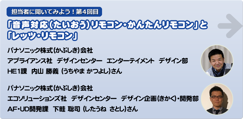 担当者に聞いてみよう！第4回目 「音声対応（たいおう）リモコン・かんたんリモコン」 と「レッツ・リモコン」 パナソニック株式（かぶしき）会社　　　 アプライアンス社  デザインセンター  エンターテイメント  デザイン部 HE1課  内山 勝義 （うちやま かつよし）さん パナソニック株式（かぶしき）会社　 エコソリューションズ社  デザインセンター  デザイン企画（きかく）・開発部  ＡＦ・UD開発課  下畦 聡司 （したうね　さとし）さん
