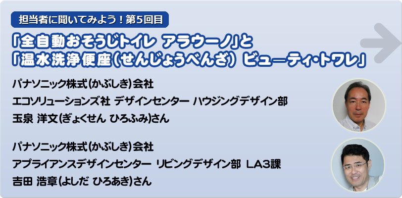 担当者に聞いてみよう！第5回目「全自動おそうじトイレ アラウーノ」と「温水洗浄便座（せんじょうべんざ） ビュ—ティ・トワレ」 パナソニック株式（かぶしき）会社　エコソリューションズ社 デザインセンター ハウジングデザイン部 　玉泉 洋文(ぎょくせん ひろふみ)さん パナソニック株式（かぶしき）会社　アプライアンスデザインセンター　リビングデザイン部　LA3課　吉田 浩章（よしだ ひろあき）さん
