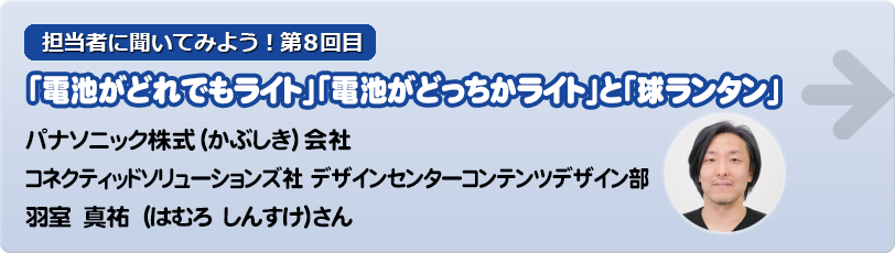 担当者に聞いてみよう！第8回目　 「球ランタン」と「電池がどれでもライト」「電池がどっちかライト」 パナソニック株式（かぶしき）会社  コネクティッドソリューションズ社  デザインセンターコンテンツデザイン部   羽室　真祐　（はむろ　しんすけ）さん　