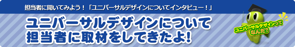 担当者に聞いてみよう！「ユニバーサルデザインについて担当者にインタビュー！」 ユニバーサルデザインについて担当者に取材をしてきたよ！ユニバーサルデザインってなんだ？