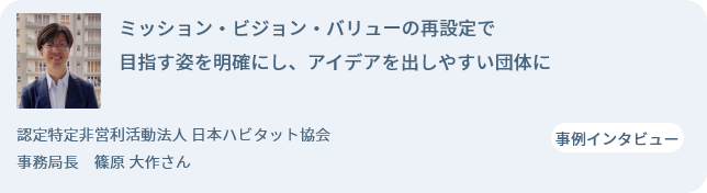 ミッション・ビジョン・バリューの再設定で目指す姿を明確にし、アイデアを出しやすい団体に 認定特定非営利活動法人 日本ハビタット協会 事務局長 　篠原 大作さん 事例インタビュー