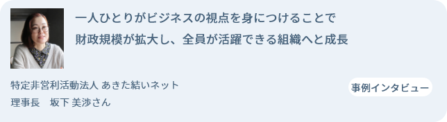 一人ひとりがビジネスの視点を身につけることで財政規模が拡大し、全員が活躍できる組織へと成長 特定非営利活動法人 あきた結いネット 理事長　坂下 美渉さん 事例インタビュー