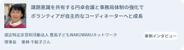 課題意識を共有する円卓会議と事務局体制の強化でボランティアが自主的なコーディネーターへと成長 認定特定非営利活動法人 豊島子どもWAKUWAKUネットワーク 理事長 　栗林 千絵子さん 事例インタビュー