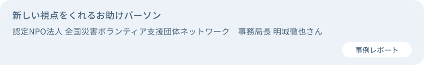 新しい視点をくれるお助けパーソン　認定NPO法人 全国災害ボランティア支援団体ネットワーク　事務局長 明城徹也さん