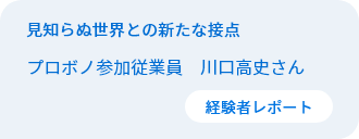 見知らぬ世界との新たな接点　従業員プロボノ参加者　川口高史さん