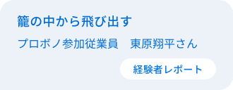 籠の中から飛び出す　従業員プロボノ参加者　東原翔平さん