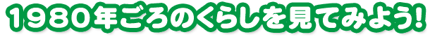 1980年ごろのくらしを見てみよう！