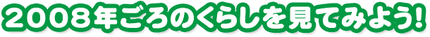 2008年ごろのくらしを見てみよう！