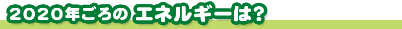 2020年ごろのエネルギーは？