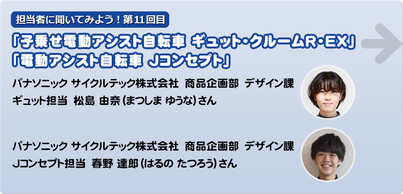 担当者に聞いてみよう！第11回目 「子乗せ電動アシスト自転車ギュット・クルームR・EX」 「電動アシスト自転車 Jコンセプト」→　　 パナソニック サイクルテック株式会社　商品企画部　デザイン課　 ギュット担当　  松島 由奈（まつしま ゆうな）さん Jコンセプト担当　春野 達郎（はるの たつろう）さん