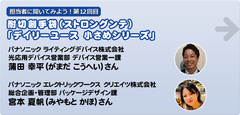 担当者に聞いてみよう！第12回目   耐切創手袋（ストロングンテ）「デイリーユース 小さめシリーズ」  パナソニック　ライティングデバイス株式会社 光応用デバイス営業部 デバイス営業一課 蒲田　幸平（がまだ　こうへい）さん  宮本　夏帆（みやもと　かほ） パナソニック　エレクトリックワークス　クリエイツ株式会社 総合企画・管理部 パッケージデザイン課 宮本　夏帆（みやもと　かほ）さん