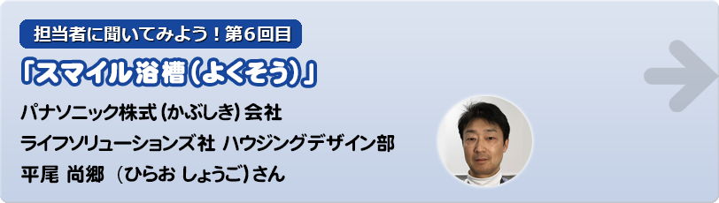 担当者に聞いてみよう！第6回目 「スマイル浴槽（よくそう）」パナソニック株式（かぶしき）会社　 ライフソリューションズ社 ハウジングデザイン部 平尾 尚郷 (ひらお しょうご )さん