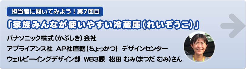 担当者に聞いてみよう！第7回目 「家族みんなで使いやすい冷蔵庫（れいぞうこ）」パナソニック株式（かぶしき）会社  アプライアンス社　ＡＰ社直轄（ちょっかつ）　デザインセンター ウェルビーイングデザイン部　ＷＢ３課  松田むみ（まつだむみ）さん