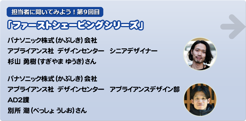 担当者に聞いてみよう！第9回目 「ファーストシェービングシリーズ」 パナソニック株式（かぶしき）会社 アプライアンス社デザインセンター シニアデザイナー　杉山 勇樹（すぎやま ゆうき）さん