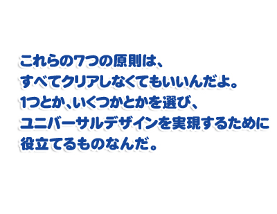 これらの7つの原則は、すべてクリアしなくてもいいんだよ。１つとか、いくつかとかを選び、ユニバーサルデザインを実現するために役立てるものなんだ。