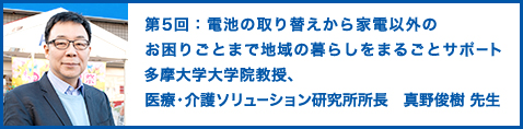 第5回：電池の取り替えから家電以外のお困りごとまで地域の暮らしをまるごとサポート 多摩大学大学院教授、医療・介護ソリューション研究所所長 真野俊樹 先生