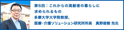 第6回：これからの高齢者の暮らしに求められるもの 多摩大学大学院教授、医療・介護ソリューション研究所所長　真野俊樹 先生