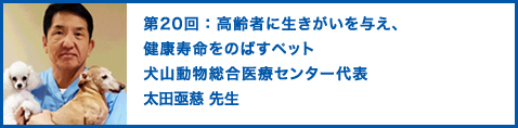 第20回：高齢者に生きがいを与え、健康寿命をのばすペット　犬山動物総合医療センター代表　太田亟慈（おおたじょうじ）先生 