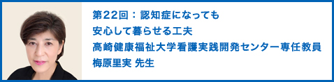 第22回：認知症になっても安心して暮らせる工夫 高崎健康福祉大学看護実践開発センター専任教員　認知症看護認定看護師　日本転倒予防学会理事　梅原里実 先生