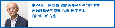 第24回：実践編 健康長寿のための快眠術 睡眠評価研究機構 代表　医学博士　白川修一郎 先生