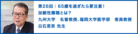 第26回： 65歳を過ぎたら要注意！加齢性難聴とは？ 九州大学　名誉教授、福岡大学医学部　客員教授　白石君男 先生