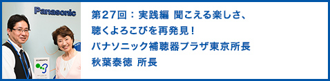 第27回：実践編 聞こえる楽しさ、聴くよろこびを再発見！ パナソニック補聴器プラザ東京所長　秋葉泰徳 所長